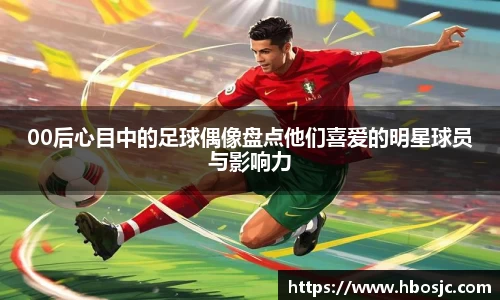 00后心目中的足球偶像盘点他们喜爱的明星球员与影响力