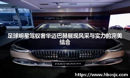 足球明星驾驭奢华迈巴赫展现风采与实力的完美结合